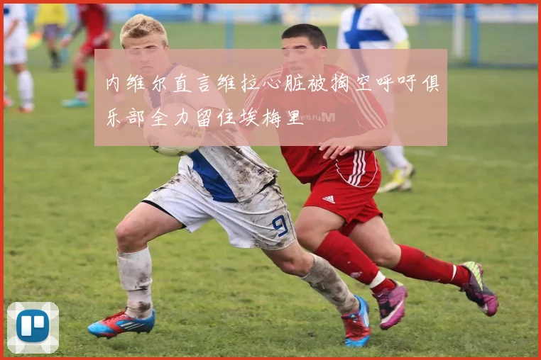 内维尔直言维拉心脏被掏空呼吁俱乐部全力留住埃梅里
