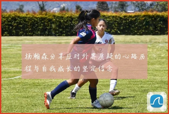 杨瀚森分享应对外界质疑的心路历程与自我成长的坚定信念