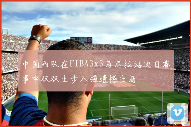 中国两队在FIBA3x3马尼拉站次日赛事中双双止步八强遗憾出局
