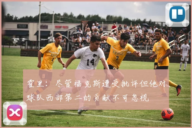 霍里：尽管福克斯遭受批评但他对球队西部第二的贡献不可忽视