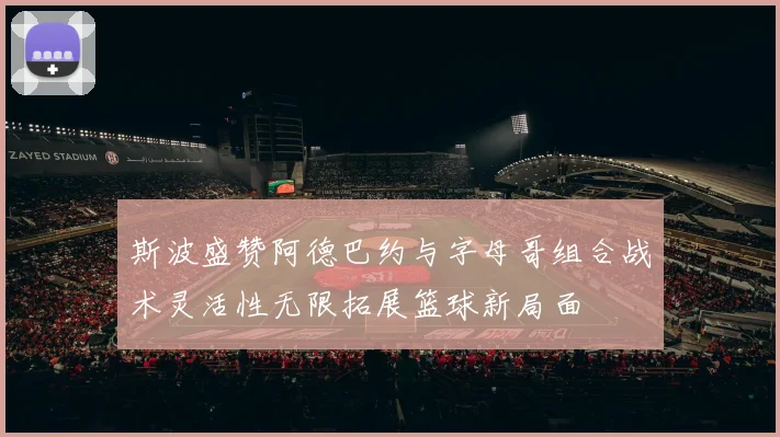 斯波盛赞阿德巴约与字母哥组合战术灵活性无限拓展篮球新局面
