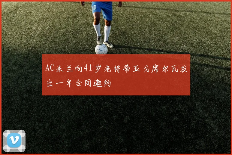 AC米兰向41岁老将蒂亚戈席尔瓦发出一年合同邀约
