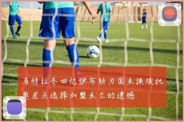 马特拉齐回忆伊布助力国米换埃托奥差点选择加盟米兰的遗憾
