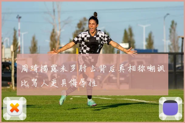 周琦揭露米罗肘击背后真相称嘲讽比骂人更具侮辱性
