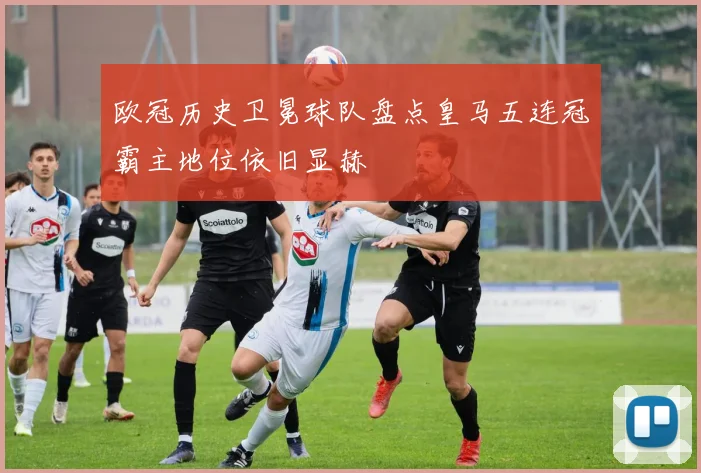 欧冠历史卫冕球队盘点皇马五连冠霸主地位依旧显赫