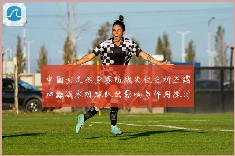 中国女足热身赛防线失位分析王霜回撤战术对球队的影响与作用探讨