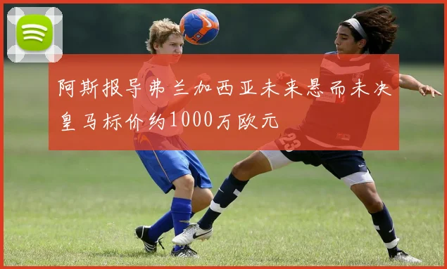 阿斯报导弗兰加西亚未来悬而未决皇马标价约1000万欧元
