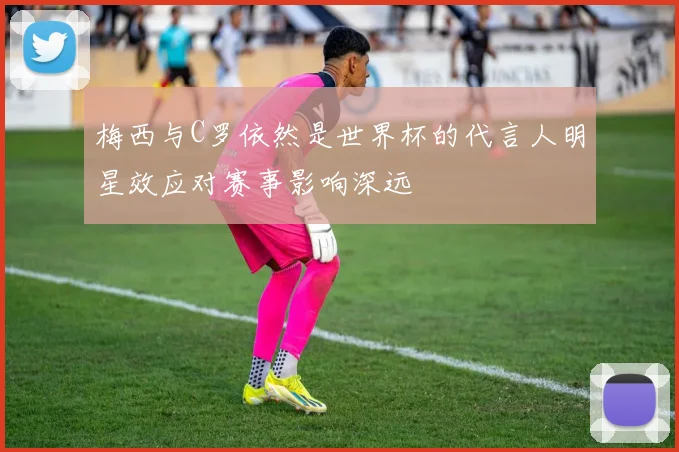 梅西与C罗依然是世界杯的代言人明星效应对赛事影响深远