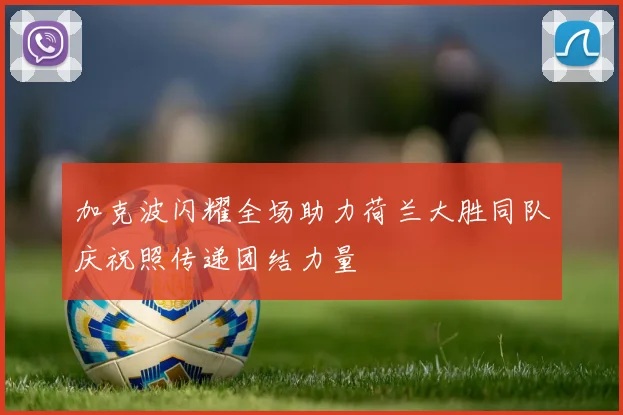 加克波闪耀全场助力荷兰大胜同队庆祝照传递团结力量