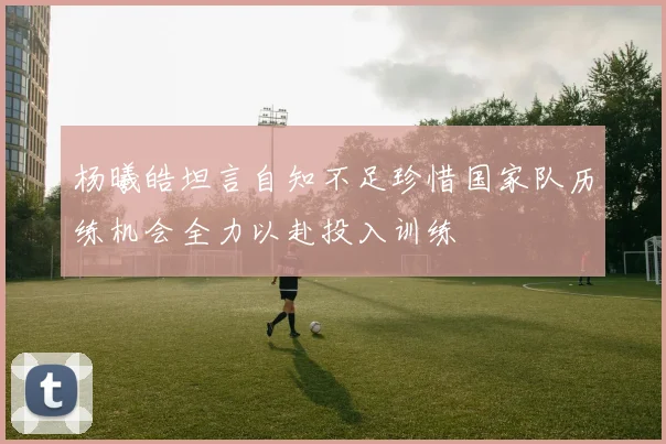 杨曦皓坦言自知不足珍惜国家队历练机会全力以赴投入训练
