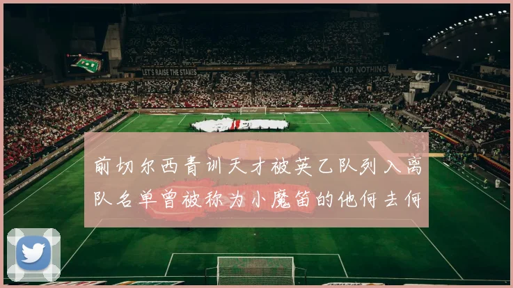 前切尔西青训天才被英乙队列入离队名单曾被称为小魔笛的他何去何从