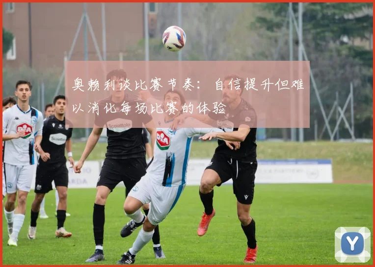 奥赖利谈比赛节奏：自信提升但难以消化每场比赛的体验