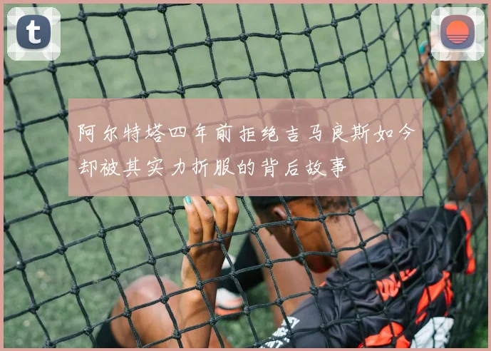阿尔特塔四年前拒绝吉马良斯如今却被其实力折服的背后故事