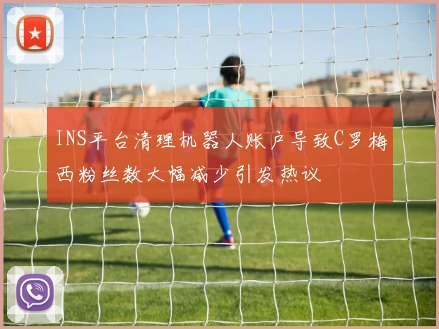 INS平台清理机器人账户导致C罗梅西粉丝数大幅减少引发热议