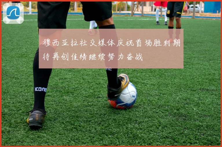 穆西亚拉社交媒体庆祝首场胜利期待再创佳绩继续努力奋战