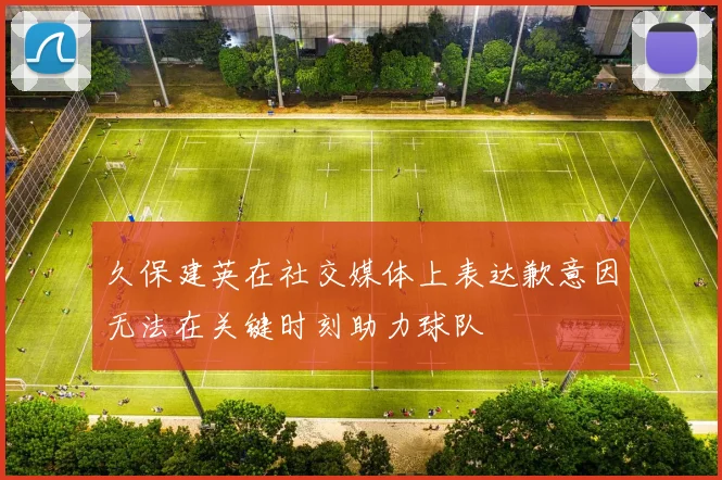 久保建英在社交媒体上表达歉意因无法在关键时刻助力球队