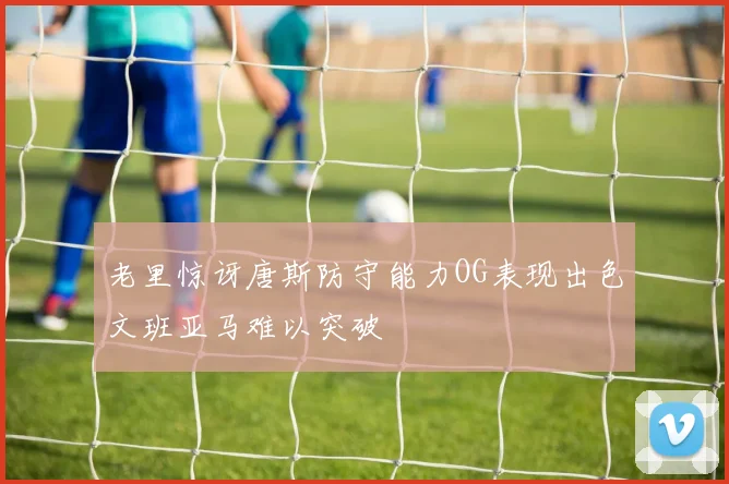 老里惊讶唐斯防守能力OG表现出色文班亚马难以突破