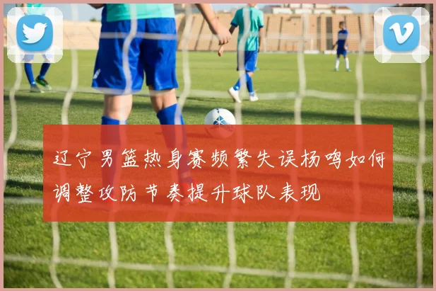 辽宁男篮热身赛频繁失误杨鸣如何调整攻防节奏提升球队表现