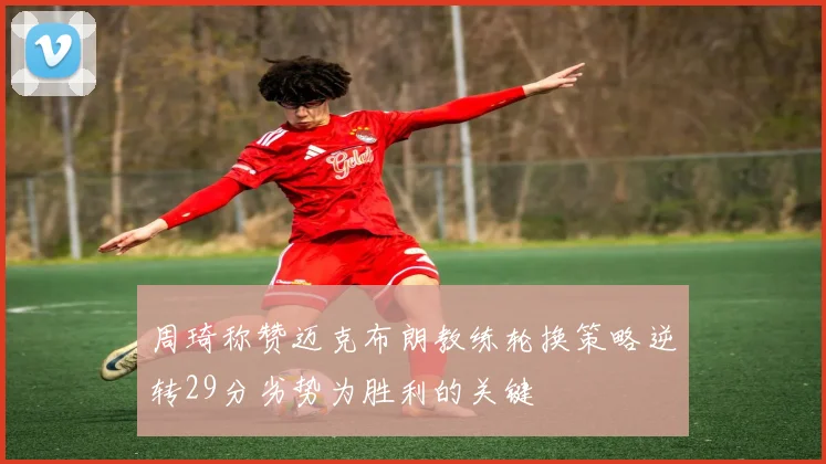 周琦称赞迈克布朗教练轮换策略逆转29分劣势为胜利的关键