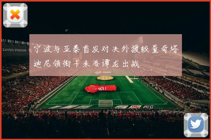 宁波与亚泰首发对决外援较量奇塔迪尼领衔卡米洛谭龙出战