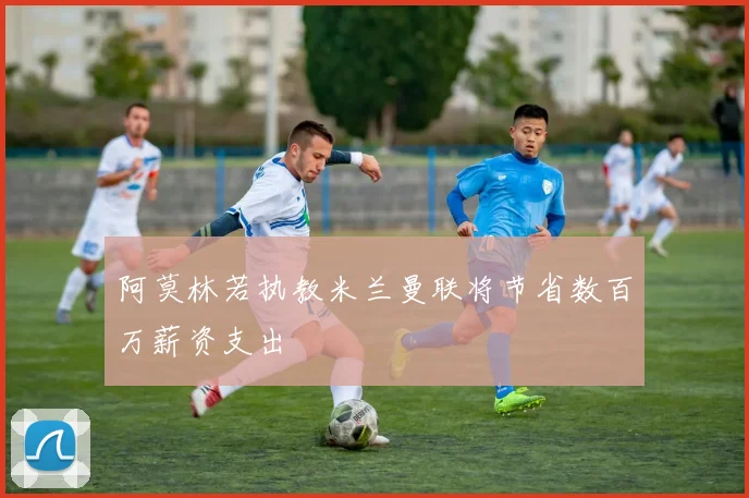 阿莫林若执教米兰曼联将节省数百万薪资支出