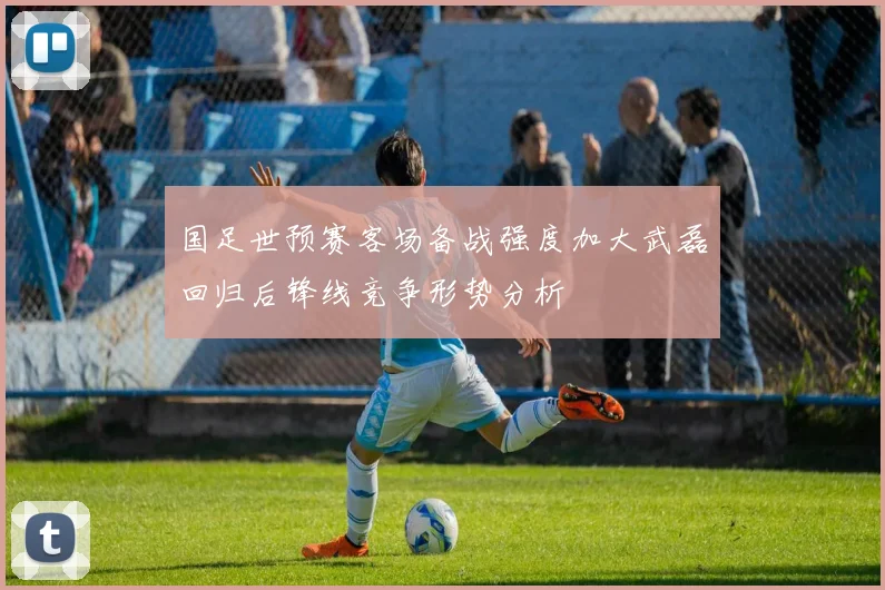 国足世预赛客场备战强度加大武磊回归后锋线竞争形势分析