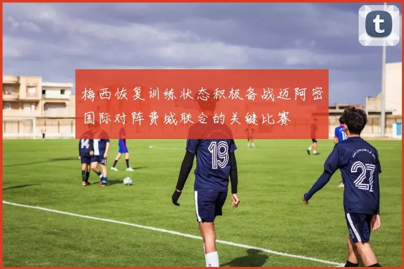 梅西恢复训练状态积极备战迈阿密国际对阵费城联合的关键比赛
