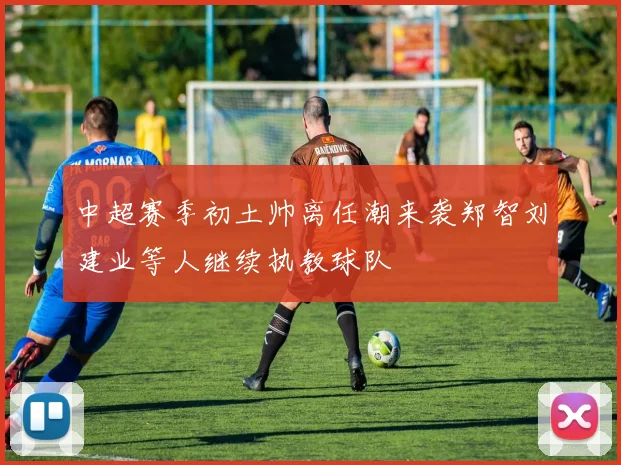 中超赛季初土帅离任潮来袭郑智刘建业等人继续执教球队