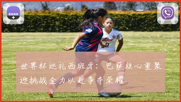 世界杯巡礼西班牙：巴萨核心重聚迎挑战全力以赴争夺荣耀