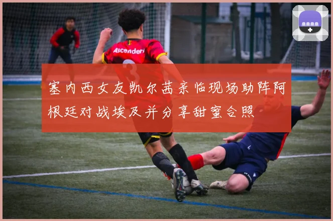 塞内西女友凯尔茜亲临现场助阵阿根廷对战埃及并分享甜蜜合照